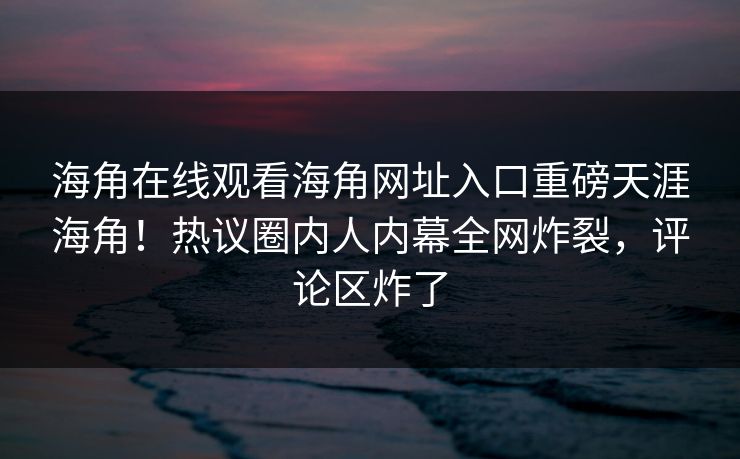 海角在线观看海角网址入口重磅天涯海角！热议圈内人内幕全网炸裂，评论区炸了