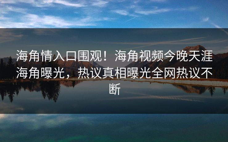 海角情入口围观！海角视频今晚天涯海角曝光，热议真相曝光全网热议不断