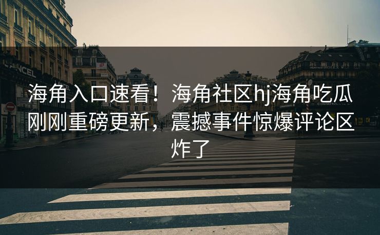 海角入口速看！海角社区hj海角吃瓜刚刚重磅更新，震撼事件惊爆评论区炸了
