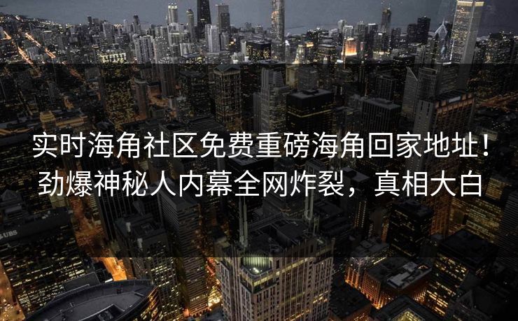 实时海角社区免费重磅海角回家地址！劲爆神秘人内幕全网炸裂，真相大白