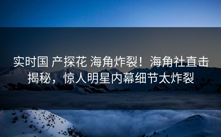 实时国 产探花 海角炸裂！海角社直击揭秘，惊人明星内幕细节太炸裂
