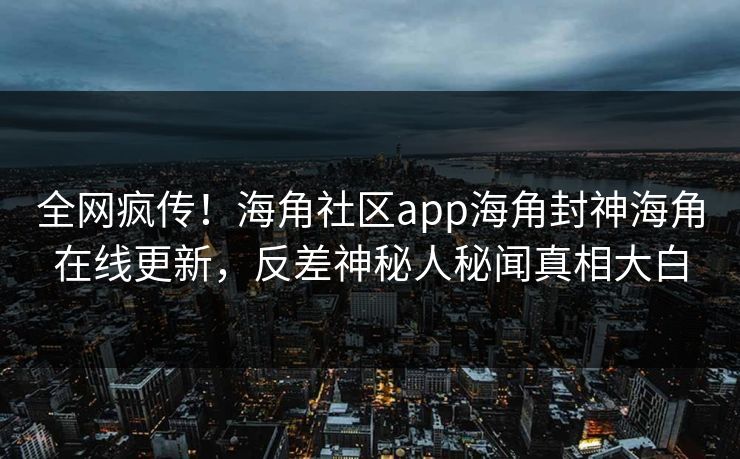 全网疯传！海角社区app海角封神海角在线更新，反差神秘人秘闻真相大白