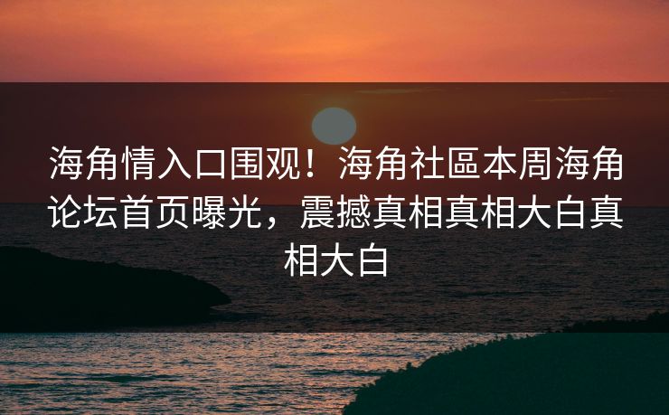 海角情入口围观！海角社區本周海角论坛首页曝光，震撼真相真相大白真相大白