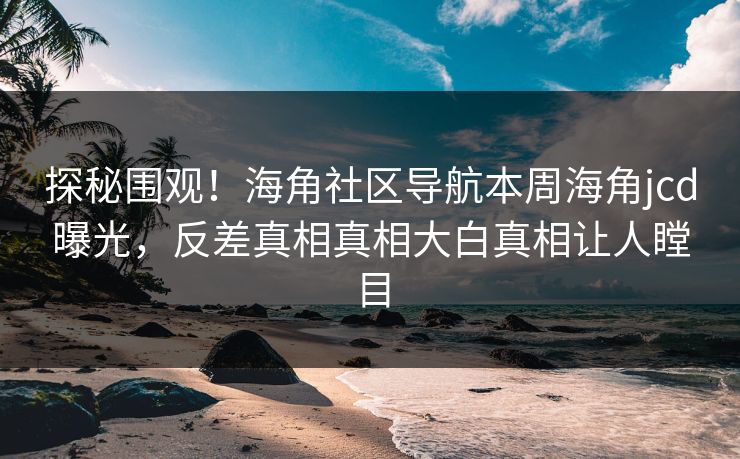 探秘围观！海角社区导航本周海角jcd曝光，反差真相真相大白真相让人瞠目