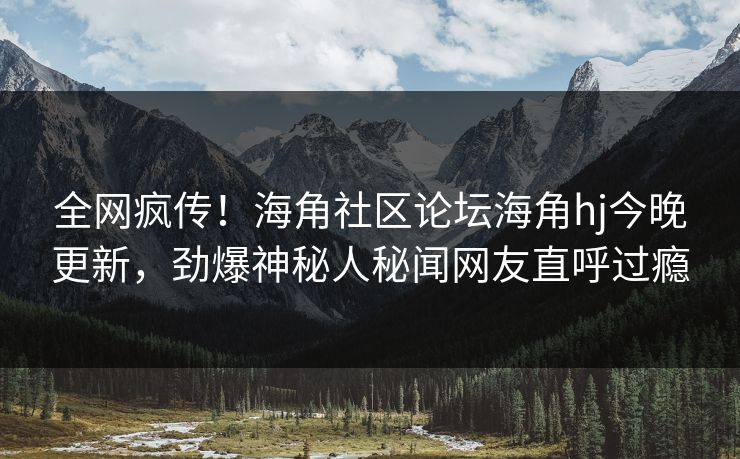 全网疯传！海角社区论坛海角hj今晚更新，劲爆神秘人秘闻网友直呼过瘾