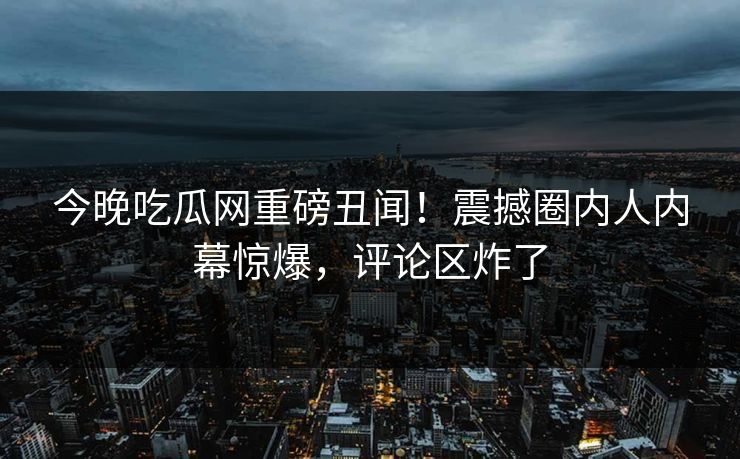 今晚吃瓜网重磅丑闻！震撼圈内人内幕惊爆，评论区炸了