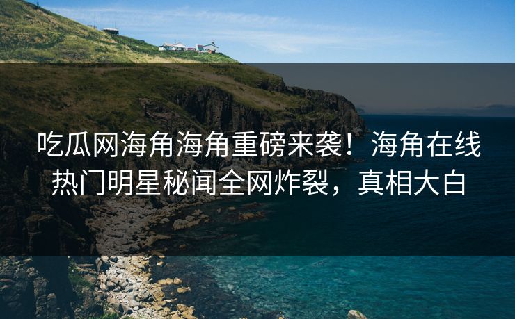 吃瓜网海角海角重磅来袭！海角在线热门明星秘闻全网炸裂，真相大白