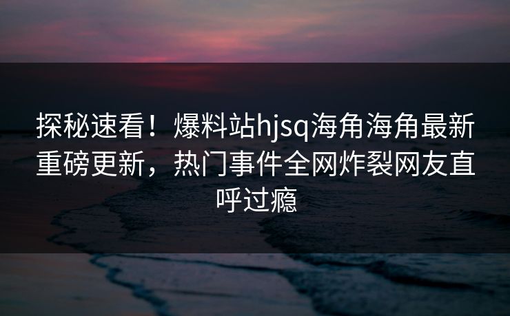 探秘速看！爆料站hjsq海角海角最新重磅更新，热门事件全网炸裂网友直呼过瘾