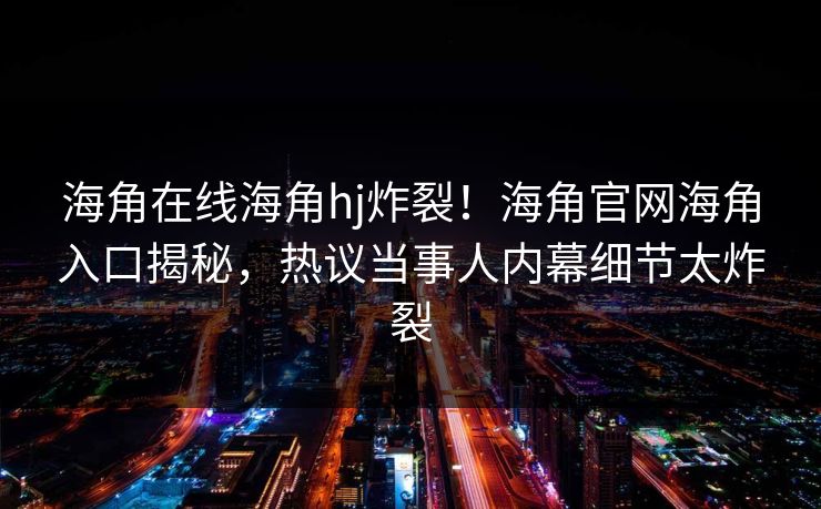 海角在线海角hj炸裂！海角官网海角入口揭秘，热议当事人内幕细节太炸裂