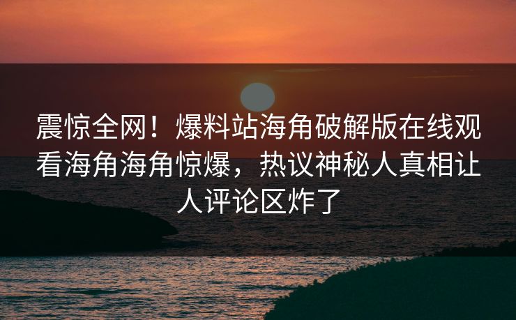 震惊全网！爆料站海角破解版在线观看海角海角惊爆，热议神秘人真相让人评论区炸了