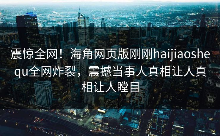 震惊全网！海角网页版刚刚haijiaoshequ全网炸裂，震撼当事人真相让人真相让人瞠目