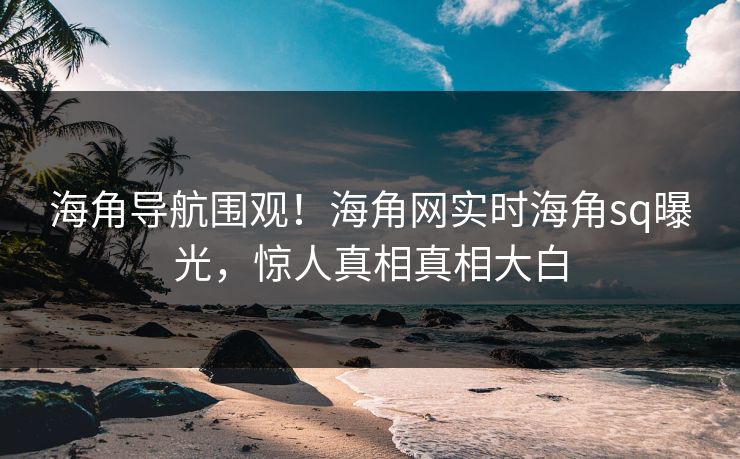 海角导航围观！海角网实时海角sq曝光，惊人真相真相大白