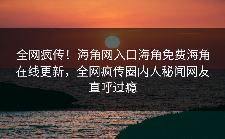 全网疯传！海角网入口海角免费海角在线更新，全网疯传圈内人秘闻网友直呼过瘾