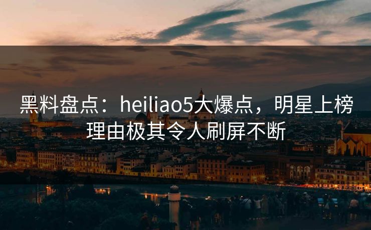 黑料盘点：heiliao5大爆点，明星上榜理由极其令人刷屏不断