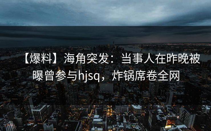 【爆料】海角突发：当事人在昨晚被曝曾参与hjsq，炸锅席卷全网