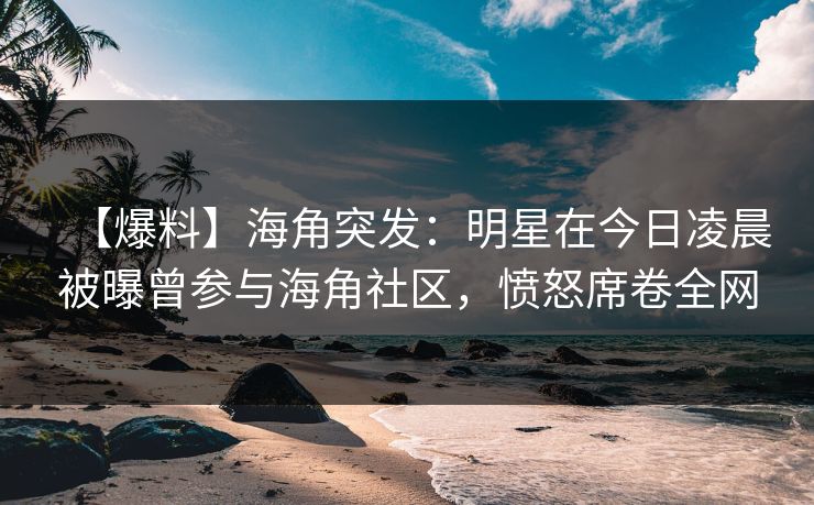 【爆料】海角突发：明星在今日凌晨被曝曾参与海角社区，愤怒席卷全网