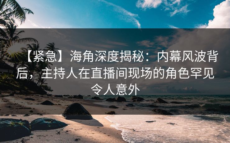 【紧急】海角深度揭秘：内幕风波背后，主持人在直播间现场的角色罕见令人意外