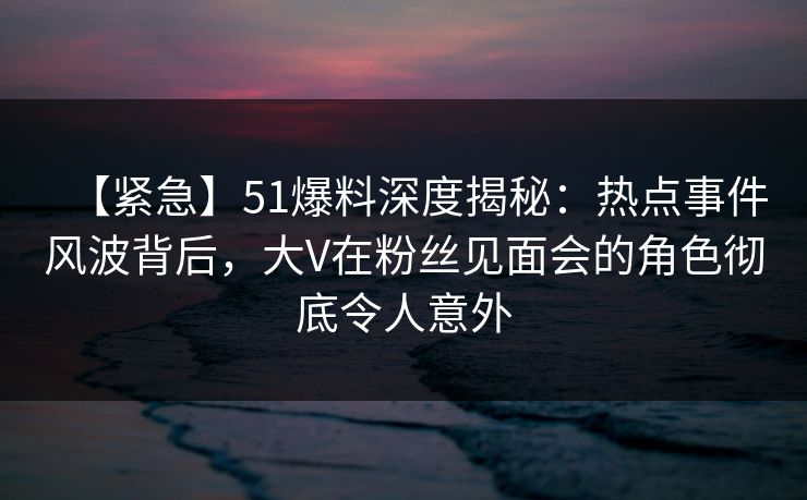 【紧急】51爆料深度揭秘：热点事件风波背后，大V在粉丝见面会的角色彻底令人意外
