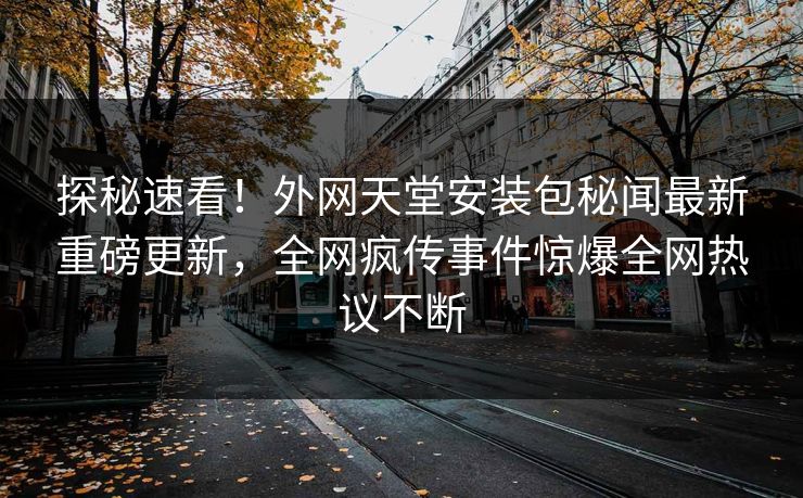 探秘速看！外网天堂安装包秘闻最新重磅更新，全网疯传事件惊爆全网热议不断