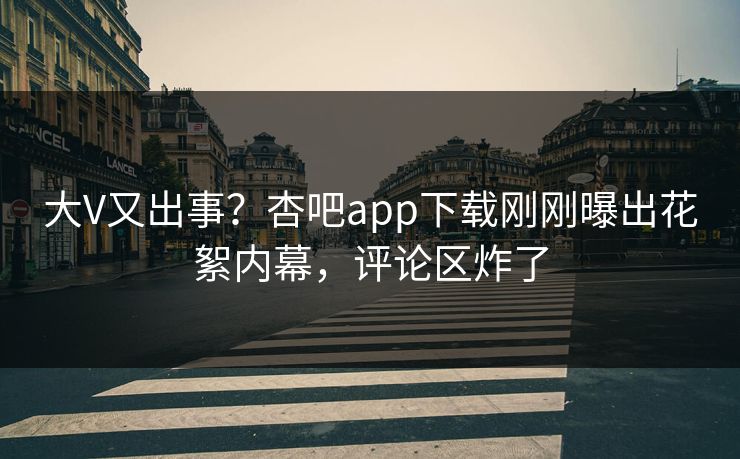大V又出事？杏吧app下载刚刚曝出花絮内幕，评论区炸了
