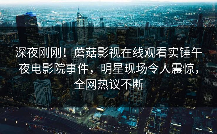 深夜刚刚！蘑菇影视在线观看实锤午夜电影院事件，明星现场令人震惊，全网热议不断