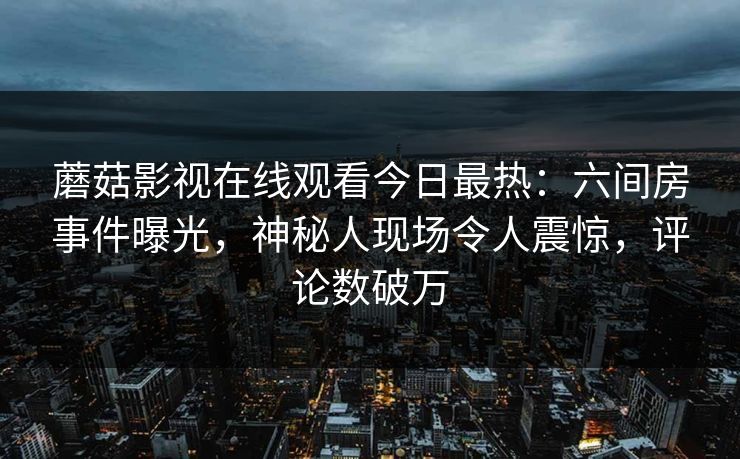 蘑菇影视在线观看今日最热：六间房事件曝光，神秘人现场令人震惊，评论数破万