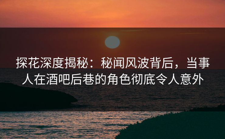 探花深度揭秘：秘闻风波背后，当事人在酒吧后巷的角色彻底令人意外