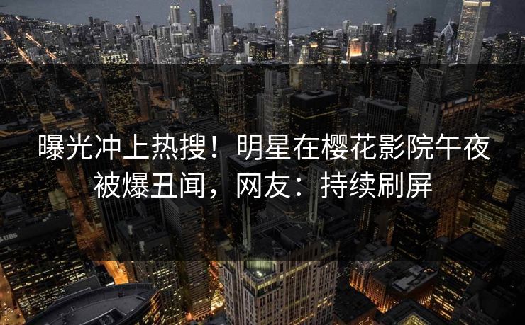 曝光冲上热搜！明星在樱花影院午夜被爆丑闻，网友：持续刷屏
