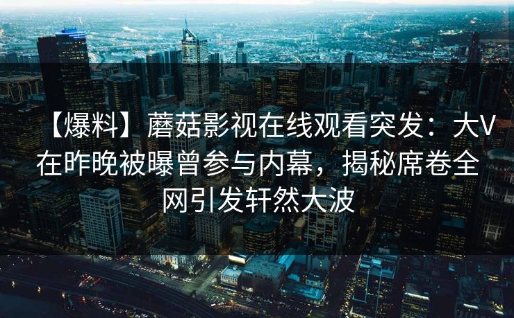 【爆料】蘑菇影视在线观看突发：大V在昨晚被曝曾参与内幕，揭秘席卷全网引发轩然大波