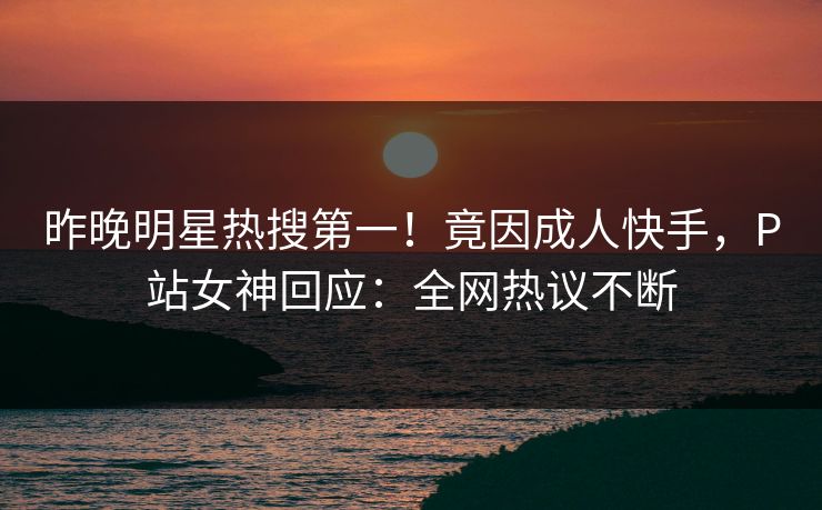 昨晚明星热搜第一！竟因成人快手，P站女神回应：全网热议不断