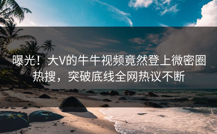曝光！大V的牛牛视频竟然登上微密圈热搜，突破底线全网热议不断
