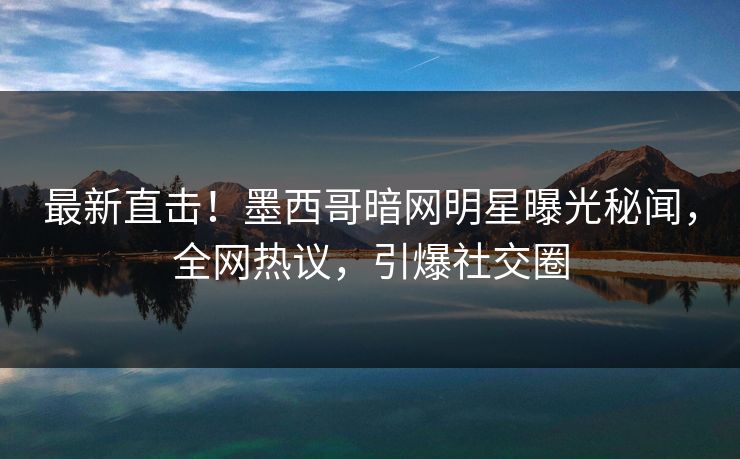 最新直击！墨西哥暗网明星曝光秘闻，全网热议，引爆社交圈