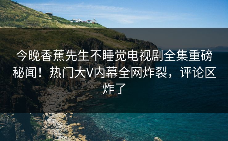 今晚香蕉先生不睡觉电视剧全集重磅秘闻！热门大V内幕全网炸裂，评论区炸了