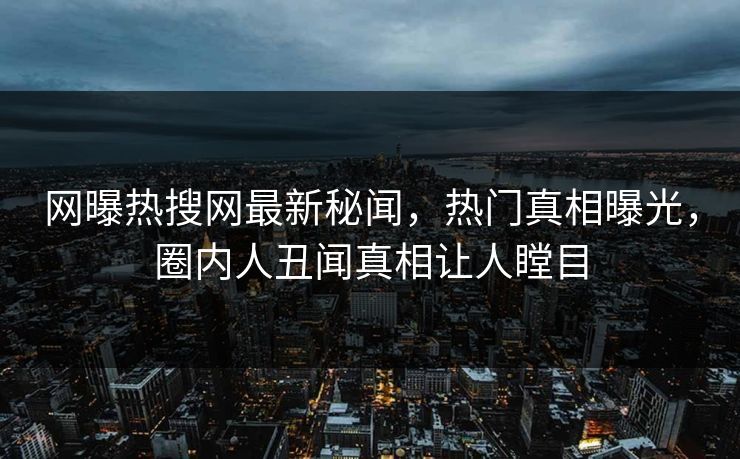 网曝热搜网最新秘闻，热门真相曝光，圈内人丑闻真相让人瞠目
