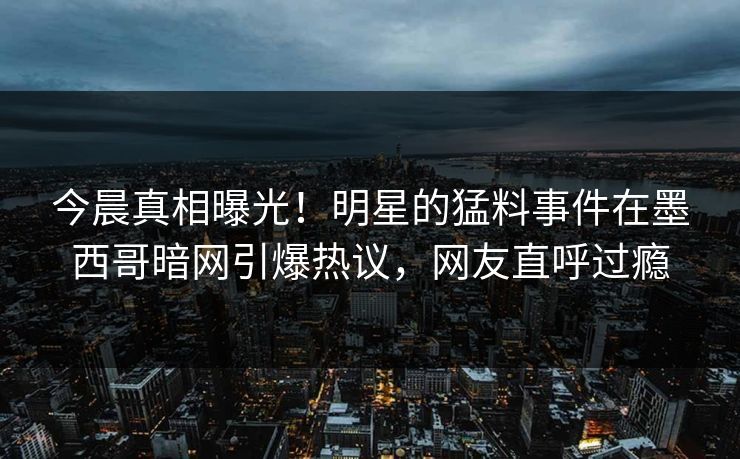 今晨真相曝光！明星的猛料事件在墨西哥暗网引爆热议，网友直呼过瘾