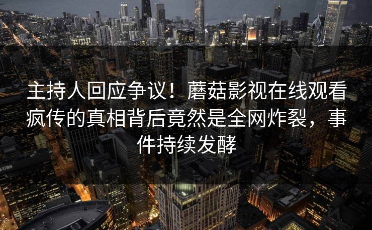 主持人回应争议！蘑菇影视在线观看疯传的真相背后竟然是全网炸裂，事件持续发酵