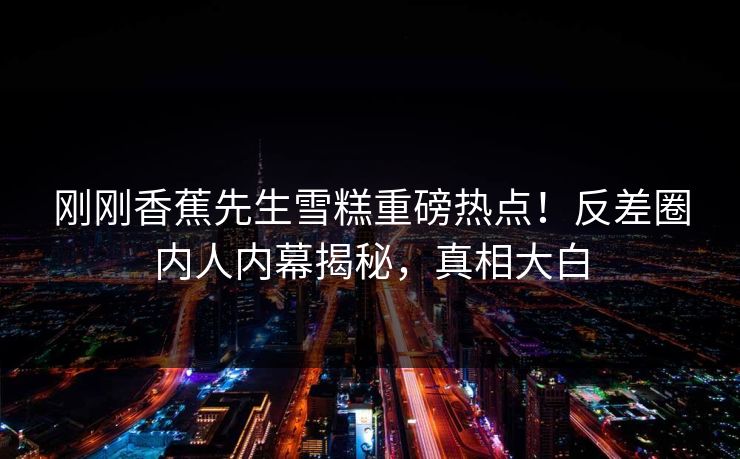 刚刚香蕉先生雪糕重磅热点！反差圈内人内幕揭秘，真相大白