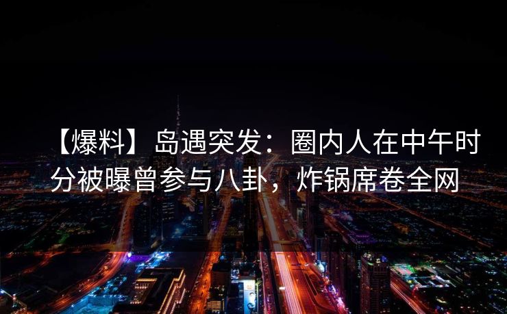 【爆料】岛遇突发：圈内人在中午时分被曝曾参与八卦，炸锅席卷全网