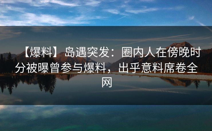 【爆料】岛遇突发：圈内人在傍晚时分被曝曾参与爆料，出乎意料席卷全网