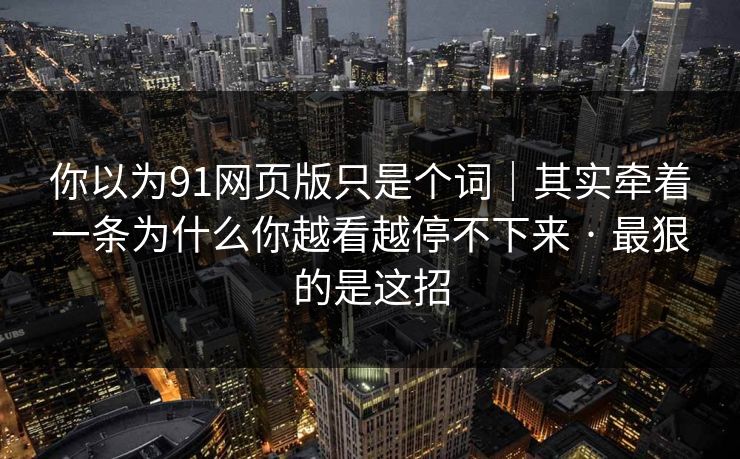 你以为91网页版只是个词｜其实牵着一条为什么你越看越停不下来 · 最狠的是这招