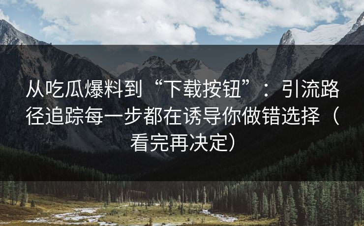 从吃瓜爆料到“下载按钮”：引流路径追踪每一步都在诱导你做错选择（看完再决定）