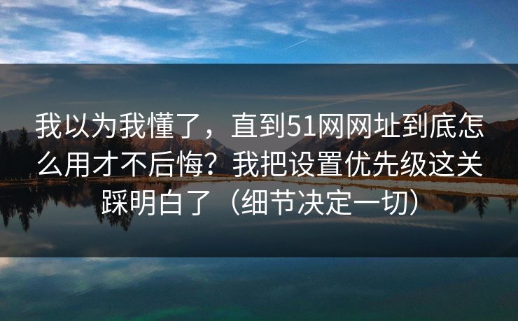 我以为我懂了,直到51网网址到底怎么用才不后悔?我把设置优先级这关踩明白了(细节决定一切) 我以为我懂了,直到51网网址到底怎么用才不后悔?我把设置优先级这关踩明白了(细节决定一切)