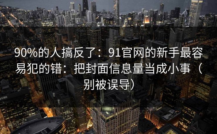 90%的人搞反了:91官网的新手最容易犯的错:把封面信息量当成小事(别被误导) 90%的人搞反了:91官网的新手最容易犯的错:把封面信息量当成小事(别被误导)