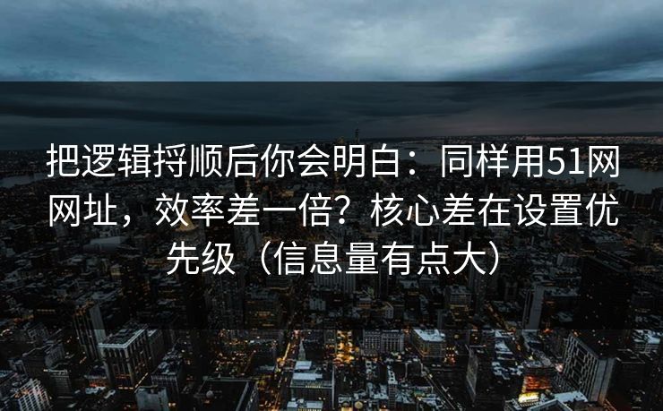 把逻辑捋顺后你会明白：同样用51网网址，效率差一倍？核心差在设置优先级（信息量有点大）