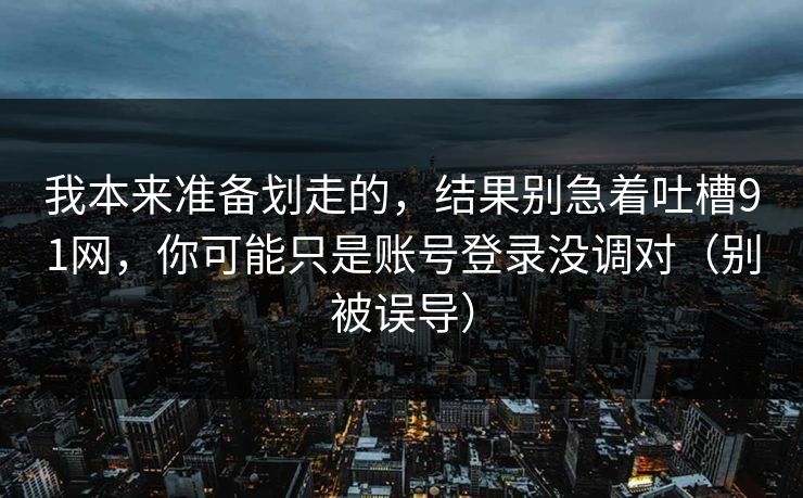 我本来准备划走的，结果别急着吐槽91网，你可能只是账号登录没调对（别被误导）