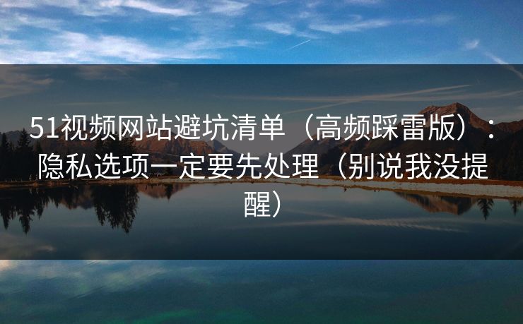 51视频网站避坑清单（高频踩雷版）：隐私选项一定要先处理（别说我没提醒）