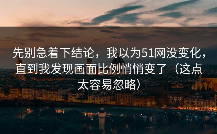先别急着下结论，我以为51网没变化，直到我发现画面比例悄悄变了（这点太容易忽略）