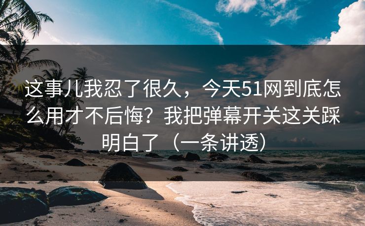 这事儿我忍了很久，今天51网到底怎么用才不后悔？我把弹幕开关这关踩明白了（一条讲透）