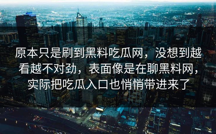 原本只是刷到黑料吃瓜网,没想到越看越不对劲,表面像是在聊黑料网,实际把吃瓜入口也悄悄带进来了 原本只是刷到黑料吃瓜网,没想到越看越不对劲,表面像是在聊黑料网,实际把吃瓜入口也悄悄带进来了