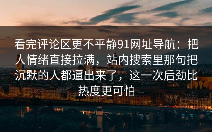 看完评论区更不平静91网址导航：把人情绪直接拉满，站内搜索里那句把沉默的人都逼出来了，这一次后劲比热度更可怕